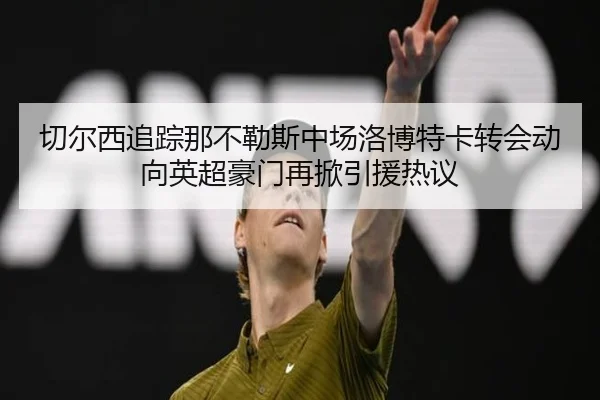 切尔西追踪那不勒斯中场洛博特卡转会动向英超豪门再掀引援热议